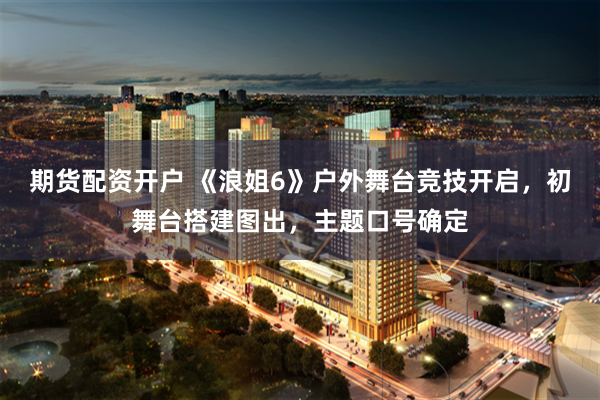 期货配资开户 《浪姐6》户外舞台竞技开启，初舞台搭建图出，主题口号确定