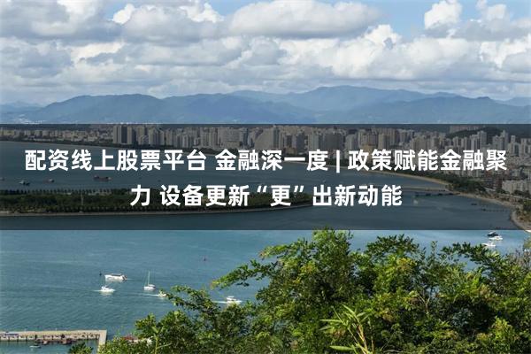 配资线上股票平台 金融深一度 | 政策赋能金融聚力 设备更新“更”出新动能