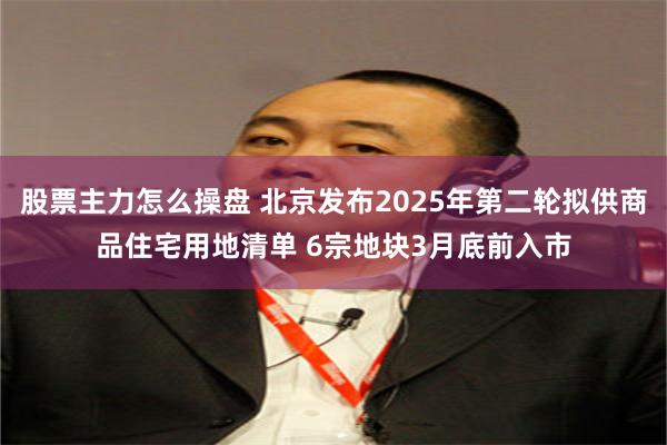 股票主力怎么操盘 北京发布2025年第二轮拟供商品住宅用地清单 6宗地块3月底前入市