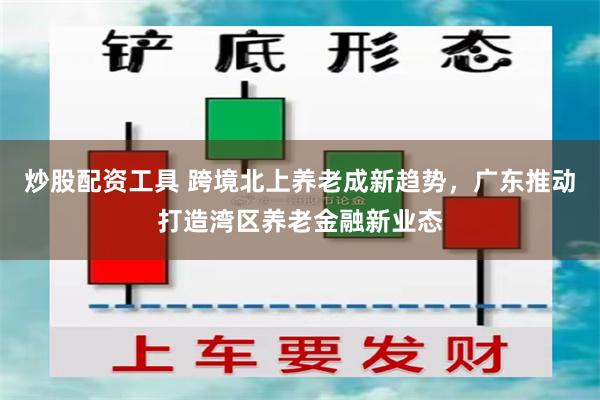 炒股配资工具 跨境北上养老成新趋势，广东推动打造湾区养老金融新业态