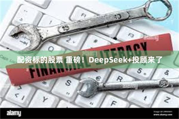 配资标的股票 重磅！DeepSeek+投顾来了