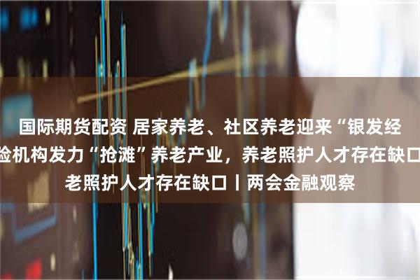 国际期货配资 居家养老、社区养老迎来“银发经济”的风口，保险机构发力“抢滩”养老产业，养老照护人才存在缺口丨两会金融观察