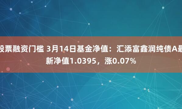 股票融资门槛 3月14日基金净值：汇添富鑫润纯债A最新净值1.0395，涨0.07%